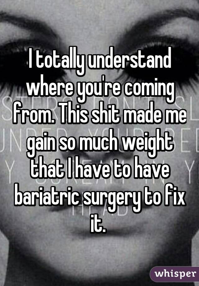 I totally understand where you're coming from. This shit made me gain so much weight that I have to have bariatric surgery to fix it. 