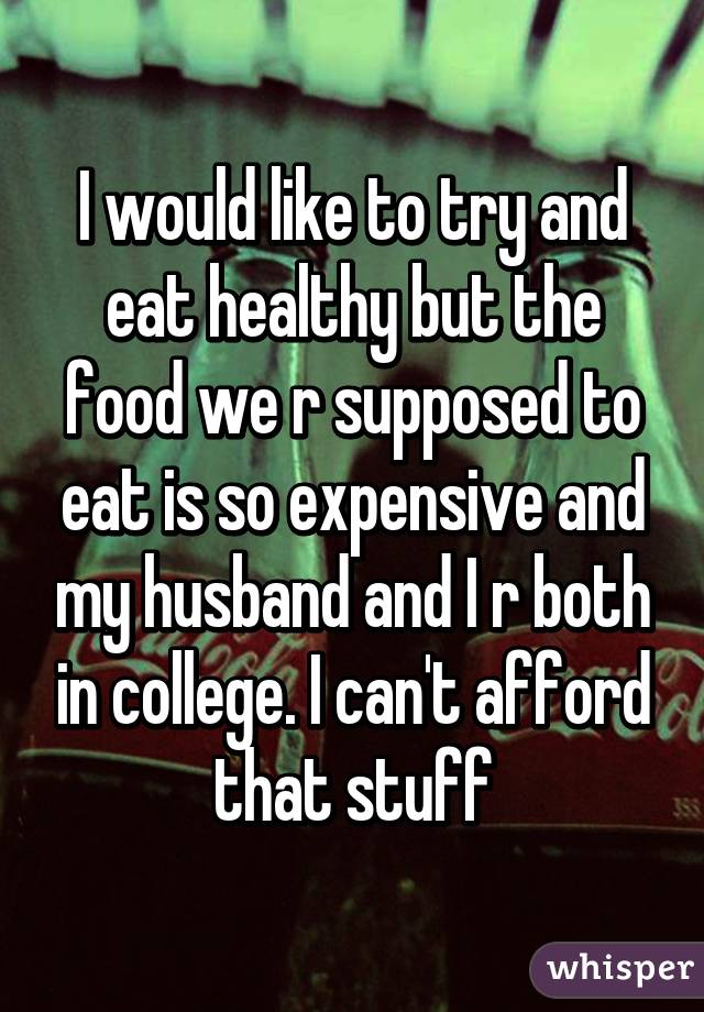 I would like to try and eat healthy but the food we r supposed to eat is so expensive and my husband and I r both in college. I can't afford that stuff