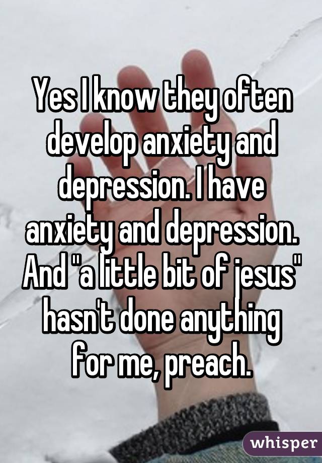 Yes I know they often develop anxiety and depression. I have anxiety and depression. And "a little bit of jesus" hasn't done anything for me, preach.