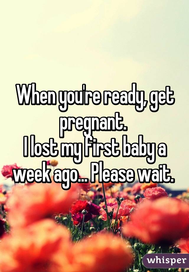 When you're ready, get pregnant. 
I lost my first baby a week ago... Please wait. 