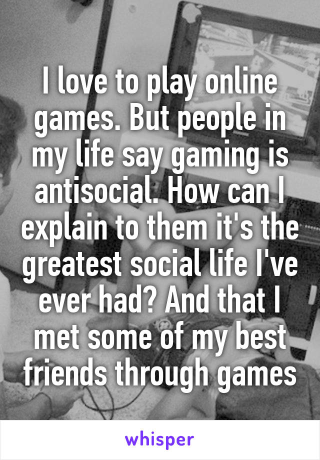 I love to play online games. But people in my life say gaming is antisocial. How can I explain to them it's the greatest social life I've ever had? And that I met some of my best friends through games