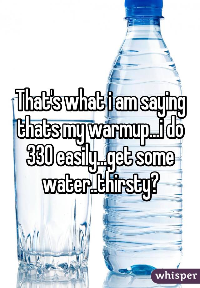 That's what i am saying thats my warmup...i do 330 easily...get some water..thirsty?