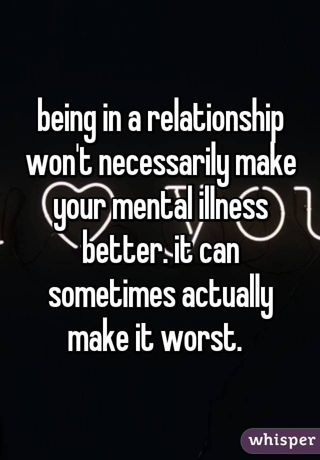 being in a relationship won't necessarily make your mental illness better. it can sometimes actually make it worst.  