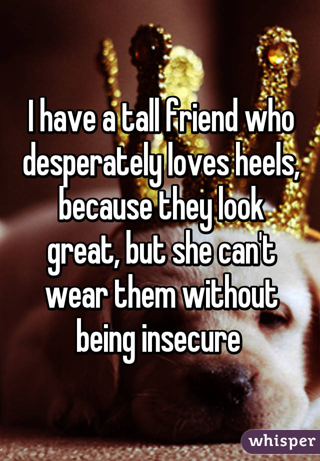 I have a tall friend who desperately loves heels, because they look great, but she can't wear them without being insecure 