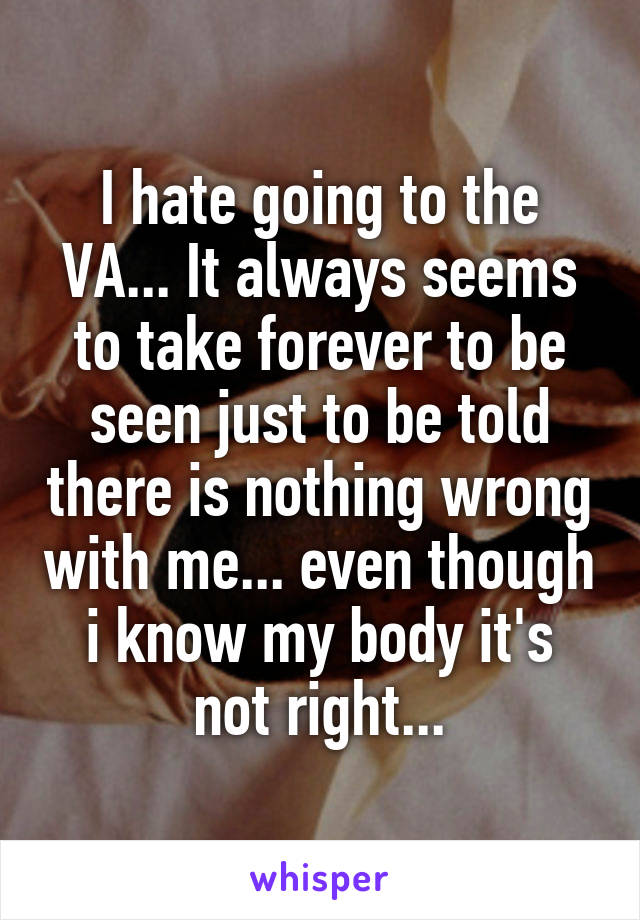 I hate going to the VA... It always seems to take forever to be seen just to be told there is nothing wrong with me... even though i know my body it's not right...
