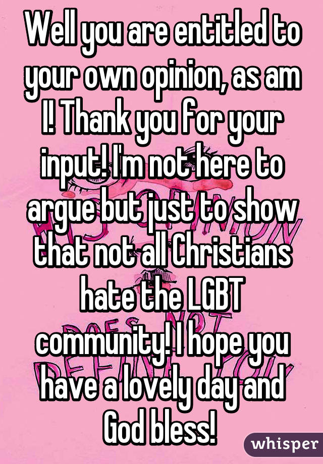 Well you are entitled to your own opinion, as am I! Thank you for your input! I'm not here to argue but just to show that not all Christians hate the LGBT community! I hope you have a lovely day and God bless! 