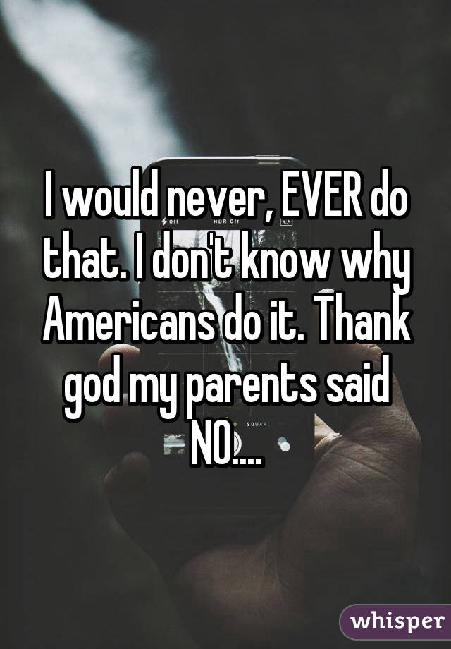 I would never, EVER do that. I don't know why Americans do it. Thank god my parents said NO....