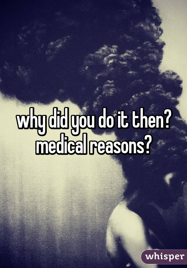 why did you do it then?
medical reasons?