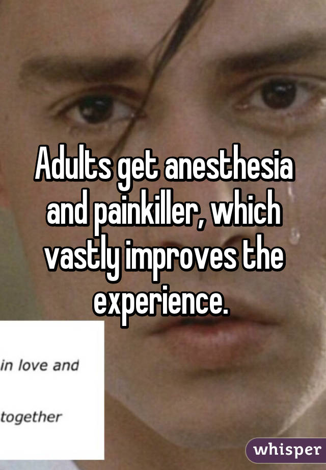 Adults get anesthesia and painkiller, which vastly improves the experience. 