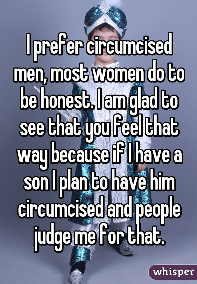 I prefer circumcised men, most women do to be honest. I am glad to see that you feel that way because if I have a son I plan to have him circumcised and people judge me for that.