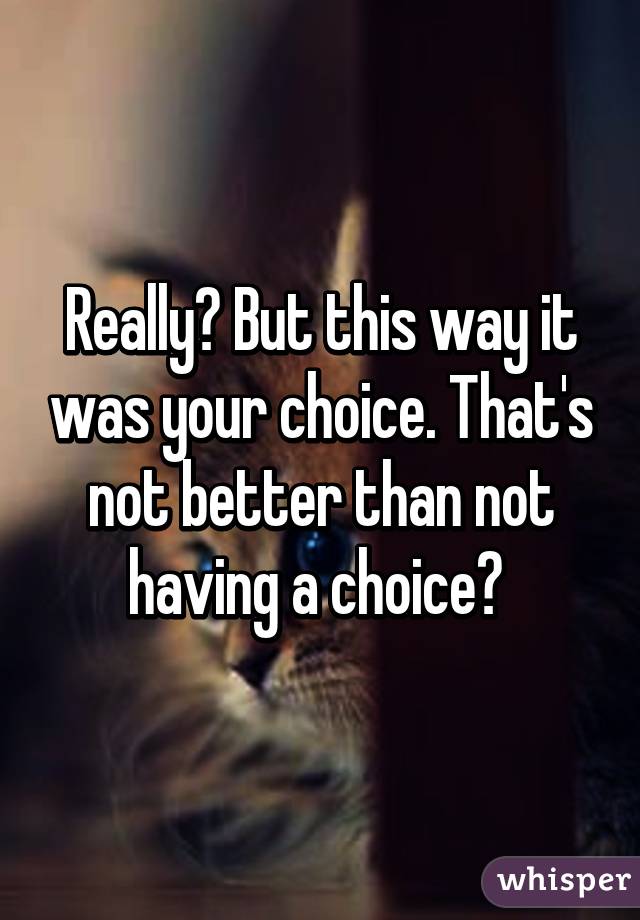 Really? But this way it was your choice. That's not better than not having a choice? 