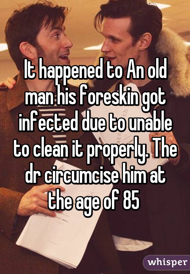 It happened to An old man his foreskin got infected due to unable to clean it properly. The dr circumcise him at the age of 85 