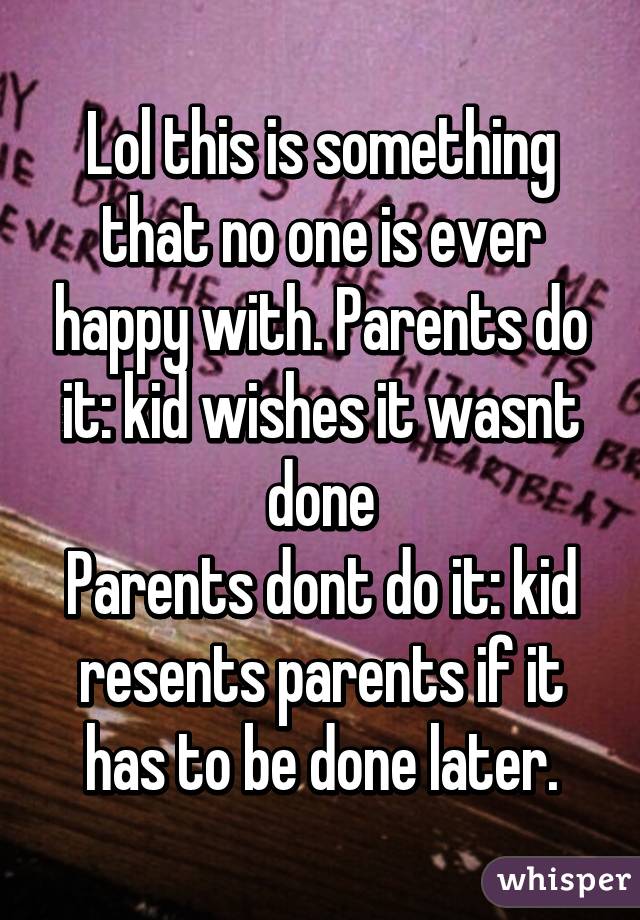 Lol this is something that no one is ever happy with. Parents do it: kid wishes it wasnt done
Parents dont do it: kid resents parents if it has to be done later.