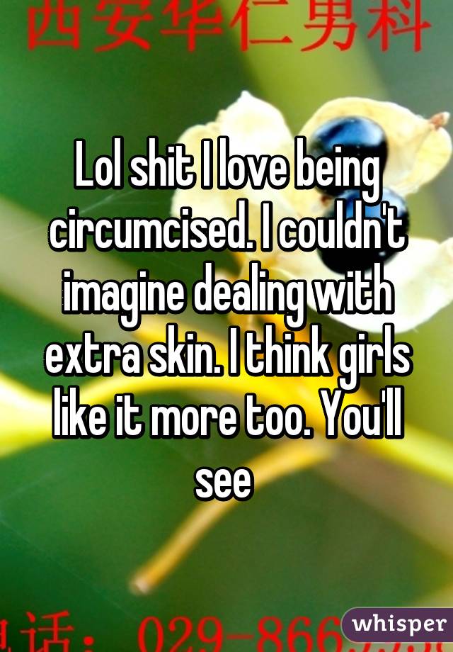 Lol shit I love being circumcised. I couldn't imagine dealing with extra skin. I think girls like it more too. You'll see 