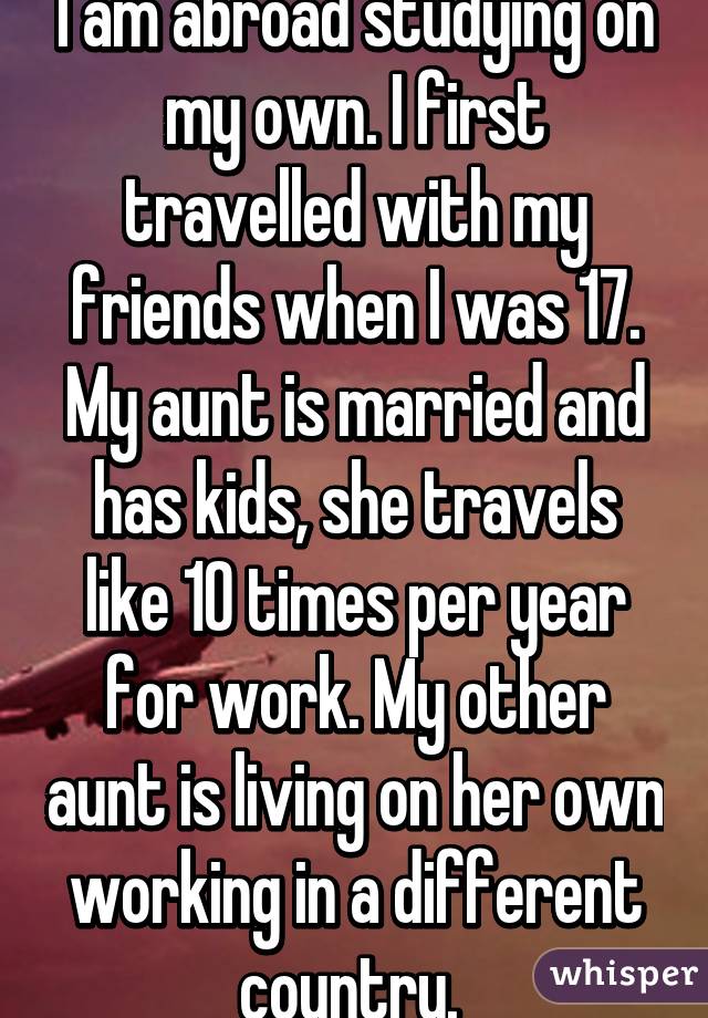 I am abroad studying on my own. I first travelled with my friends when I was 17. My aunt is married and has kids, she travels like 10 times per year for work. My other aunt is living on her own working in a different country. 