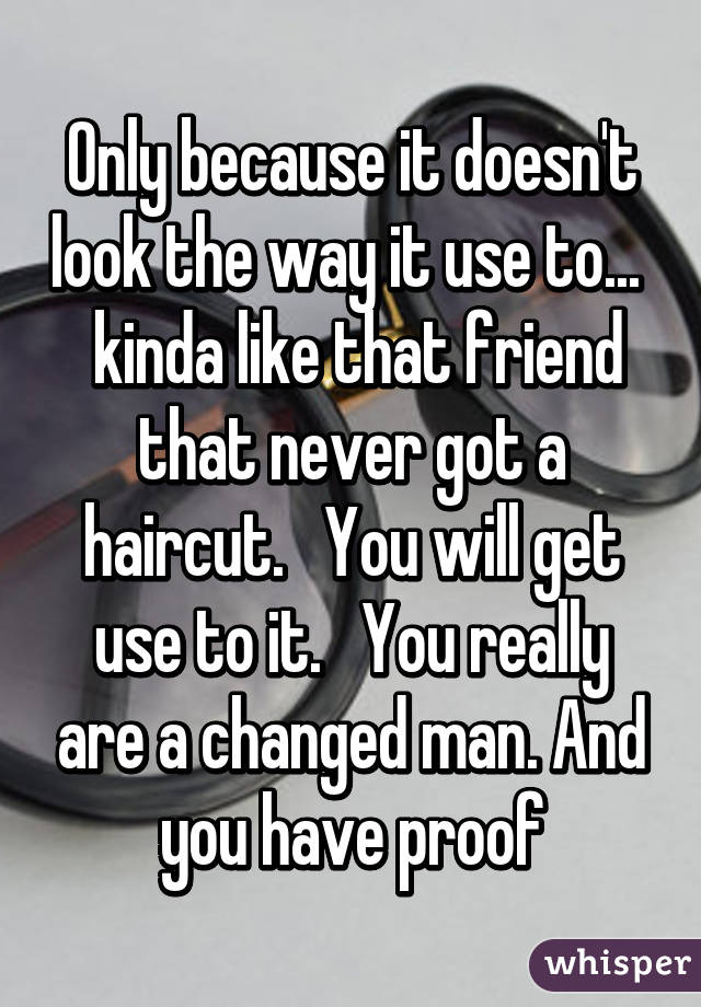 Only because it doesn't look the way it use to...   kinda like that friend that never got a haircut.   You will get use to it.   You really are a changed man. And you have proof