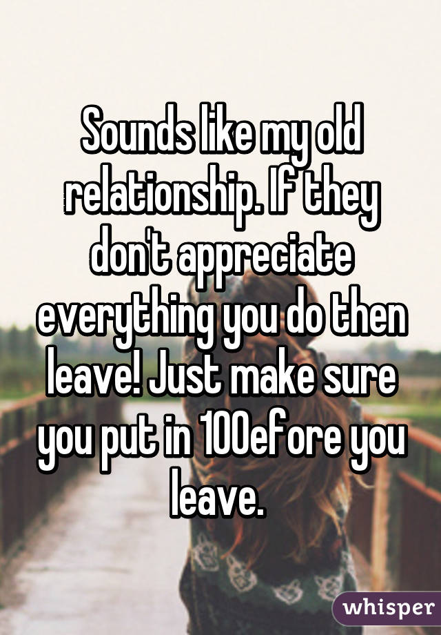 Sounds like my old relationship. If they don't appreciate everything you do then leave! Just make sure you put in 100% before you leave. 