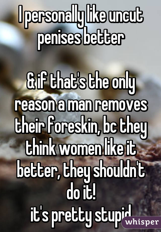 I personally like uncut penises better

& if that's the only reason a man removes their foreskin, bc they think women like it better, they shouldn't do it!
it's pretty stupid