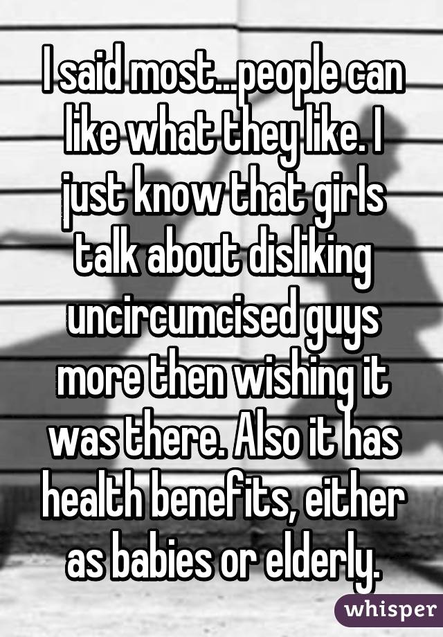 I said most...people can like what they like. I just know that girls talk about disliking uncircumcised guys more then wishing it was there. Also it has health benefits, either as babies or elderly.