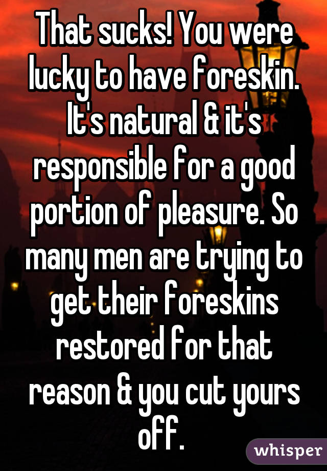 That sucks! You were lucky to have foreskin. It's natural & it's responsible for a good portion of pleasure. So many men are trying to get their foreskins restored for that reason & you cut yours off. 