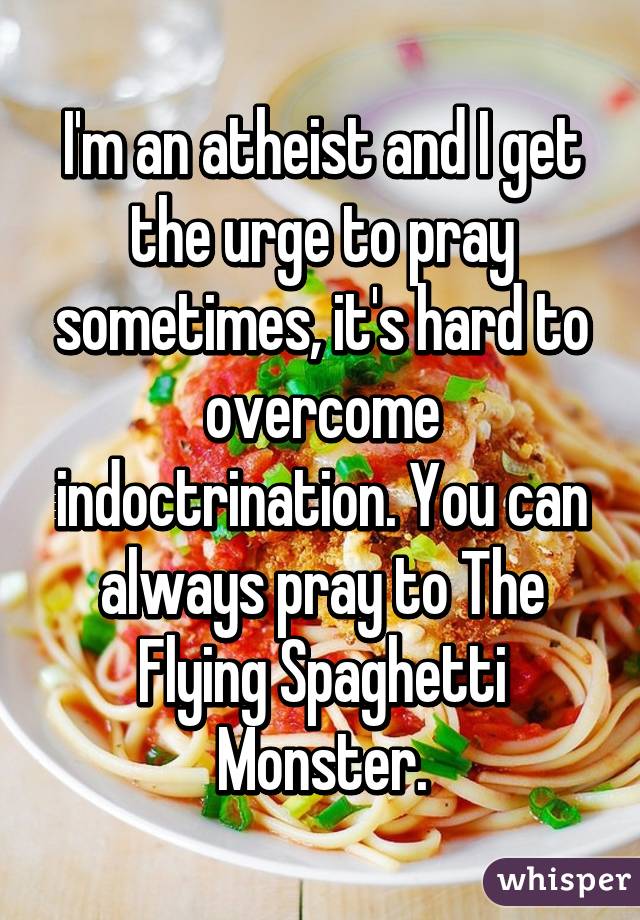 I'm an atheist and I get the urge to pray sometimes, it's hard to overcome indoctrination. You can always pray to The Flying Spaghetti Monster.