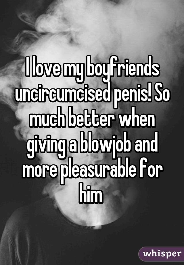 I love my boyfriends uncircumcised penis! So much better when giving a blowjob and more pleasurable for him 