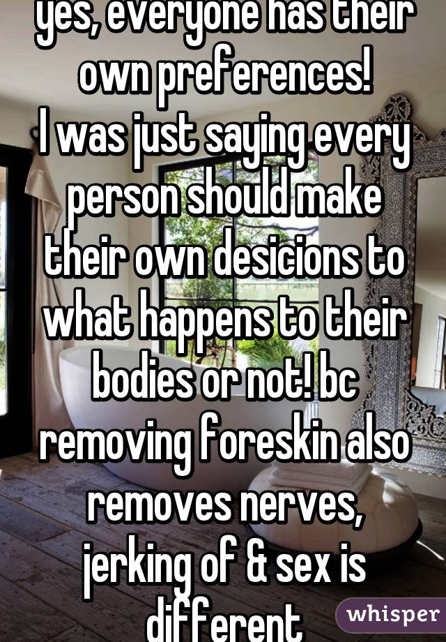 yes, everyone has their own preferences!
I was just saying every person should make their own desicions to what happens to their bodies or not! bc removing foreskin also removes nerves, jerking of & sex is different