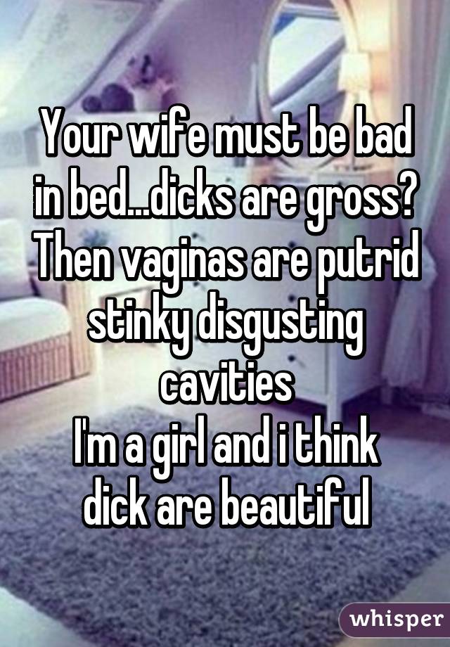 Your wife must be bad in bed...dicks are gross? Then vaginas are putrid stinky disgusting cavities
I'm a girl and i think dick are beautiful