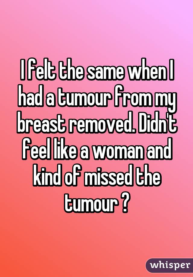 I felt the same when I had a tumour from my breast removed. Didn't feel like a woman and kind of missed the tumour 😳