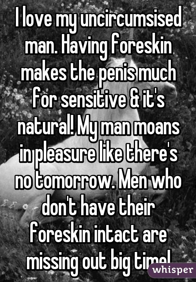 I love my uncircumsised man. Having foreskin makes the penis much for sensitive & it's natural! My man moans in pleasure like there's no tomorrow. Men who don't have their foreskin intact are missing out big time!