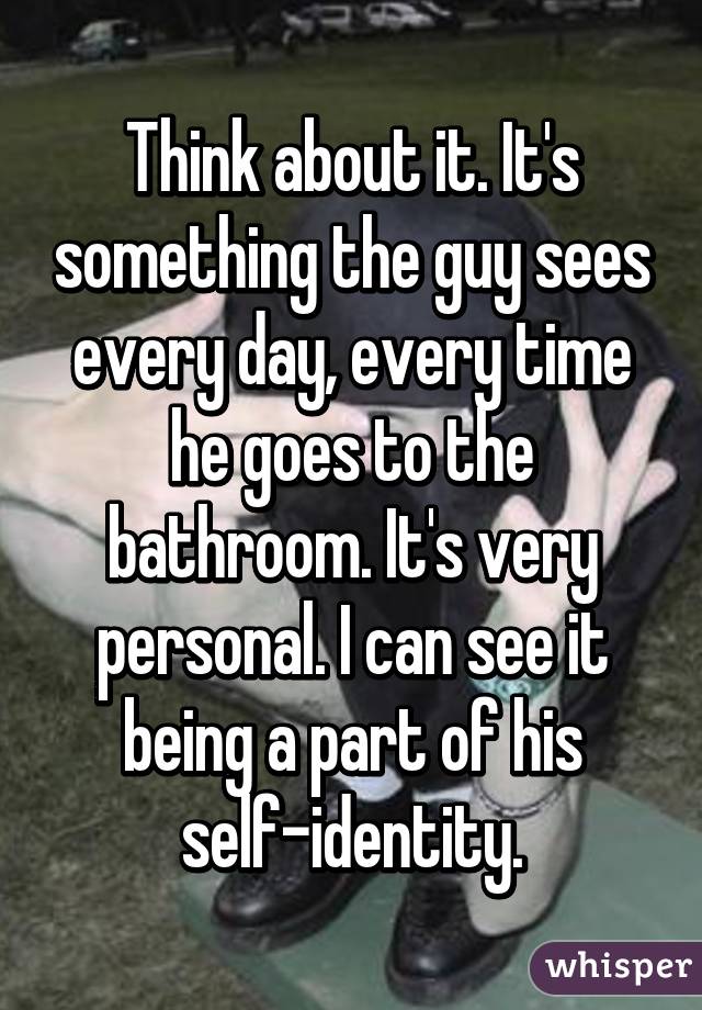 Think about it. It's something the guy sees every day, every time he goes to the bathroom. It's very personal. I can see it being a part of his self-identity.