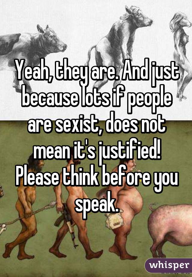 Yeah, they are. And just because lots if people are sexist, does not mean it's justified! Please think before you speak.