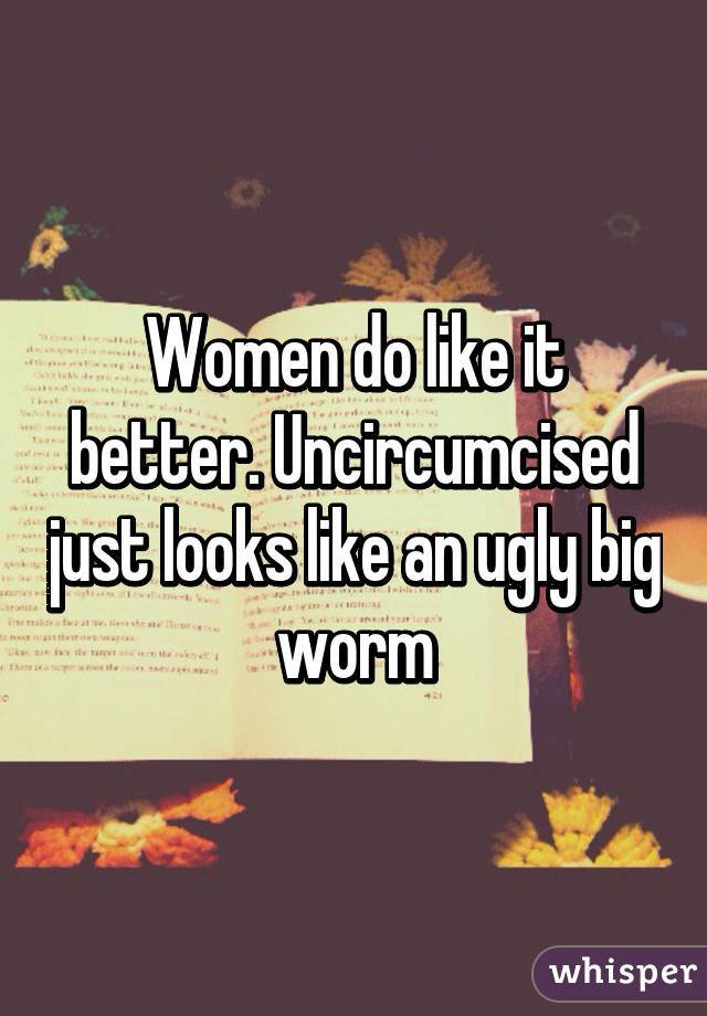 Women do like it better. Uncircumcised just looks like an ugly big worm