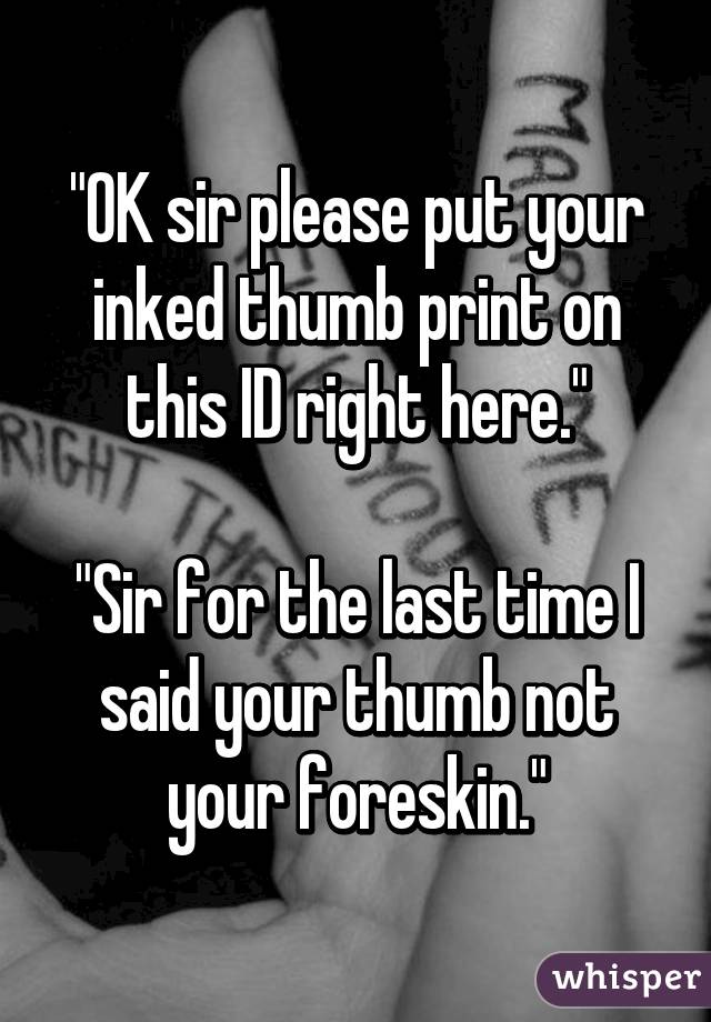 "OK sir please put your inked thumb print on this ID right here."

"Sir for the last time I said your thumb not your foreskin."