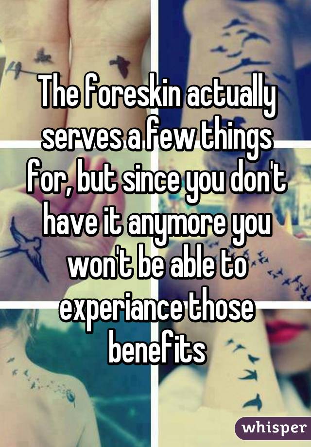 The foreskin actually serves a few things for, but since you don't have it anymore you won't be able to experiance those benefits