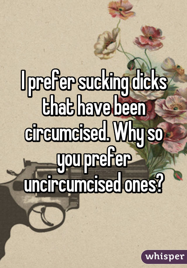 I prefer sucking dicks that have been circumcised. Why so you prefer uncircumcised ones?