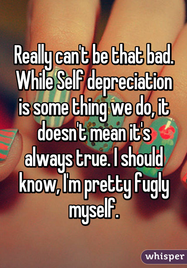 Really can't be that bad. While Self depreciation is some thing we do, it doesn't mean it's always true. I should know, I'm pretty fugly myself.