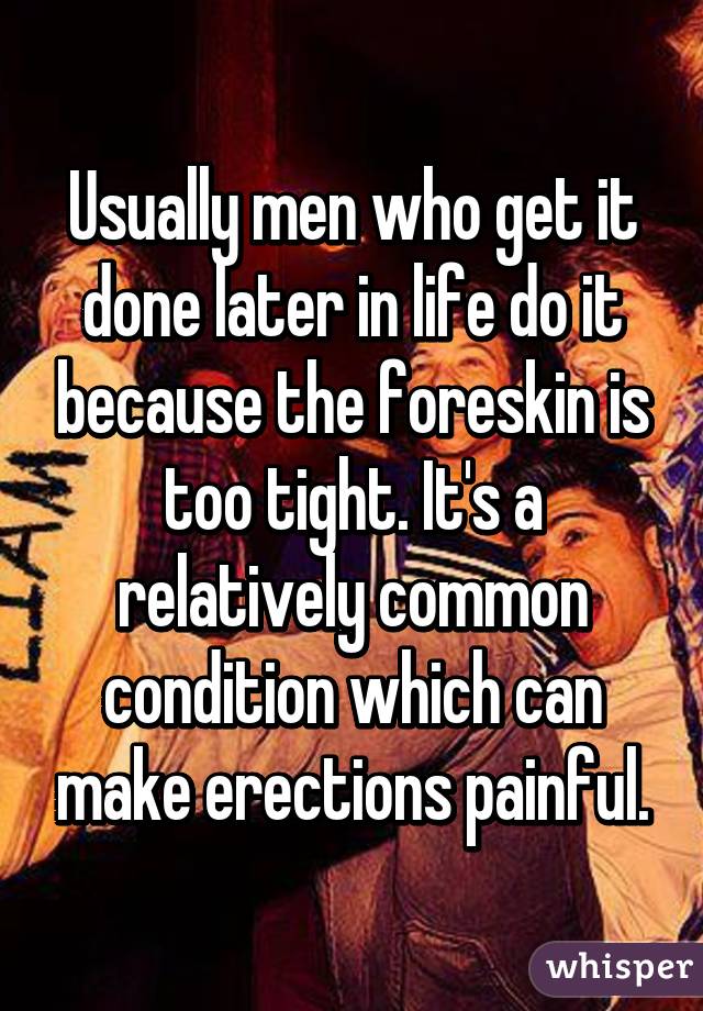 Usually men who get it done later in life do it because the foreskin is too tight. It's a relatively common condition which can make erections painful.