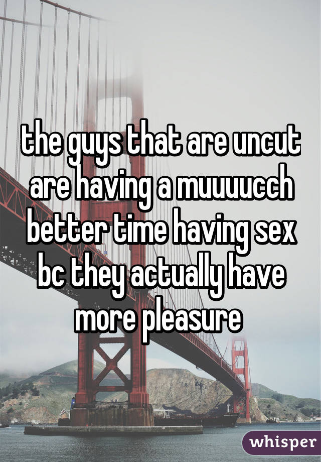 the guys that are uncut are having a muuuucch better time having sex bc they actually have more pleasure 