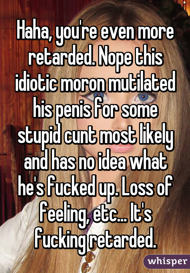 Haha, you're even more retarded. Nope this idiotic moron mutilated his penis for some stupid cunt most likely and has no idea what he's fucked up. Loss of feeling, etc... It's fucking retarded.