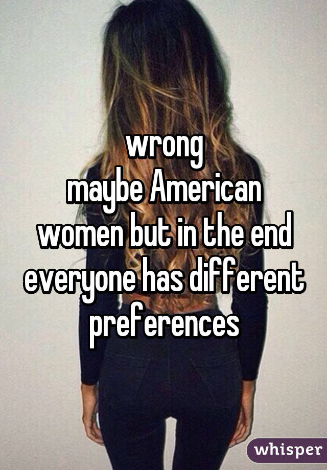 wrong
maybe American women but in the end everyone has different preferences