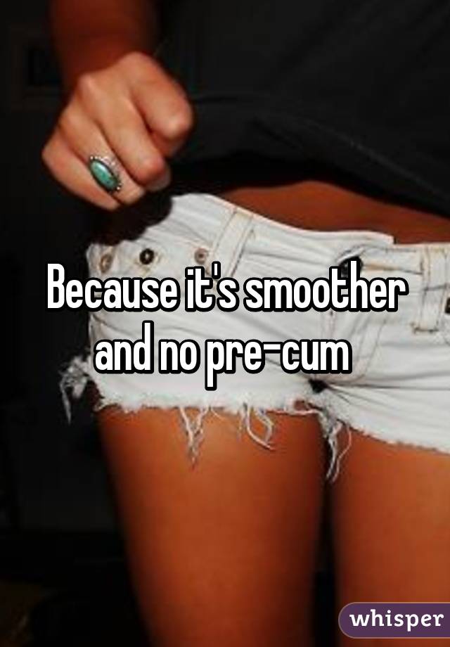 Because it's smoother and no pre-cum 