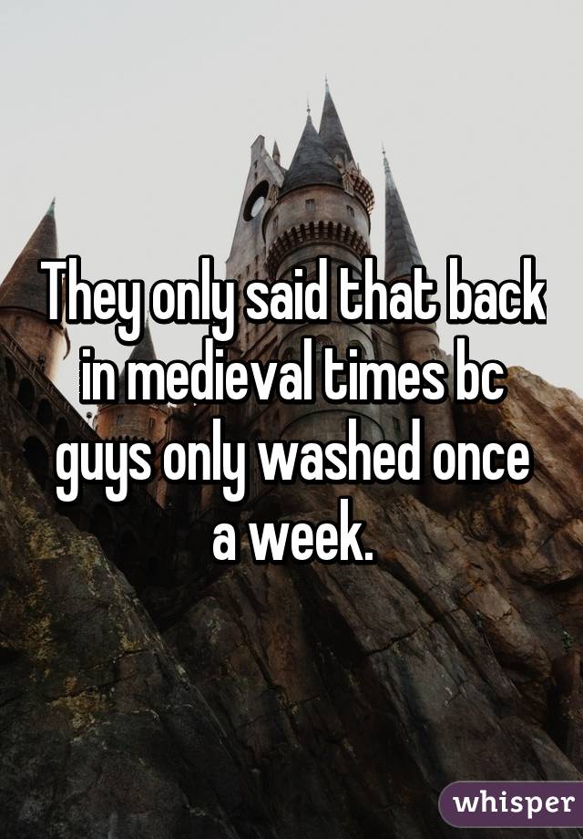 They only said that back in medieval times bc guys only washed once a week.