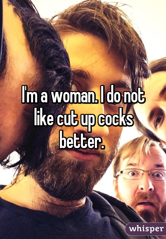 I'm a woman. I do not like cut up cocks better. 