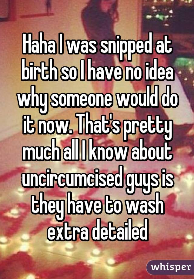 Haha I was snipped at birth so I have no idea why someone would do it now. That's pretty much all I know about uncircumcised guys is they have to wash extra detailed