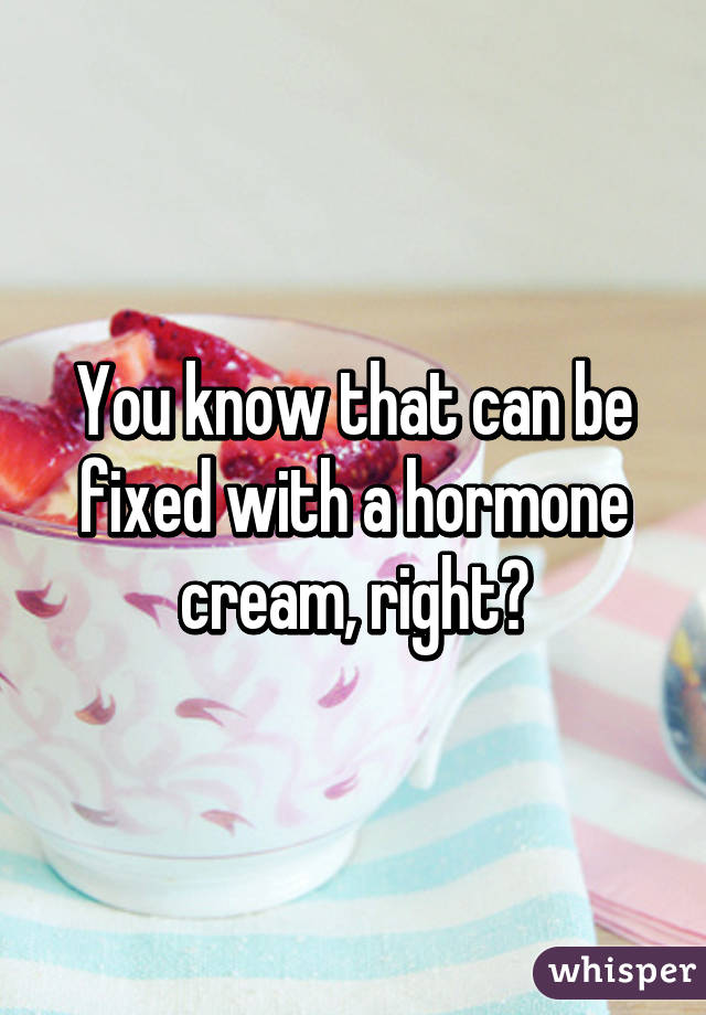 You know that can be fixed with a hormone cream, right?