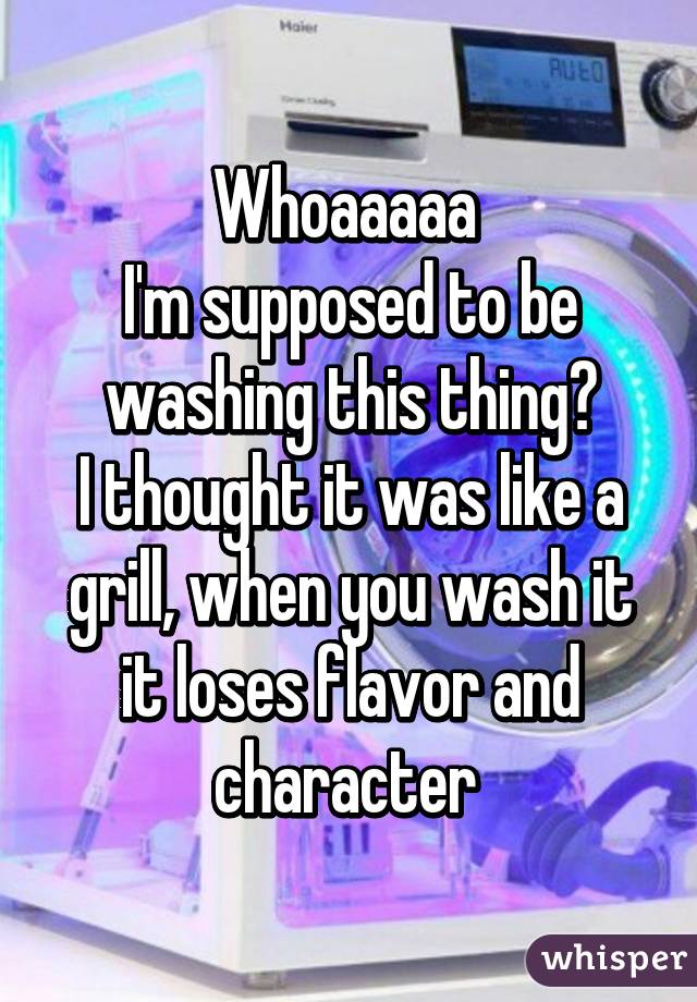 Whoaaaaa 
I'm supposed to be washing this thing?
I thought it was like a grill, when you wash it it loses flavor and character 