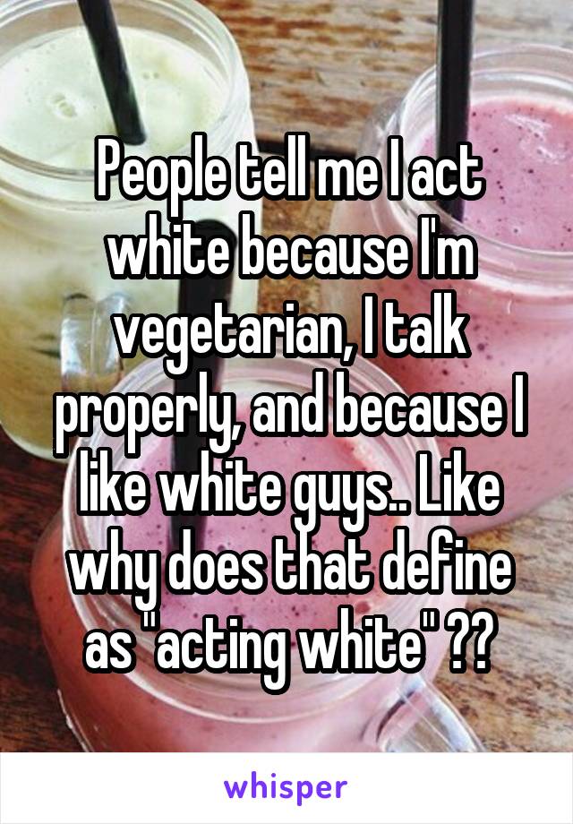 People tell me I act white because I'm vegetarian, I talk properly, and because I like white guys.. Like why does that define as "acting white" ??