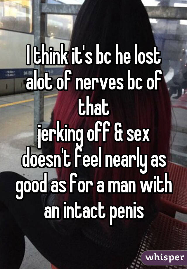 I think it's bc he lost alot of nerves bc of that
jerking off & sex doesn't feel nearly as good as for a man with an intact penis