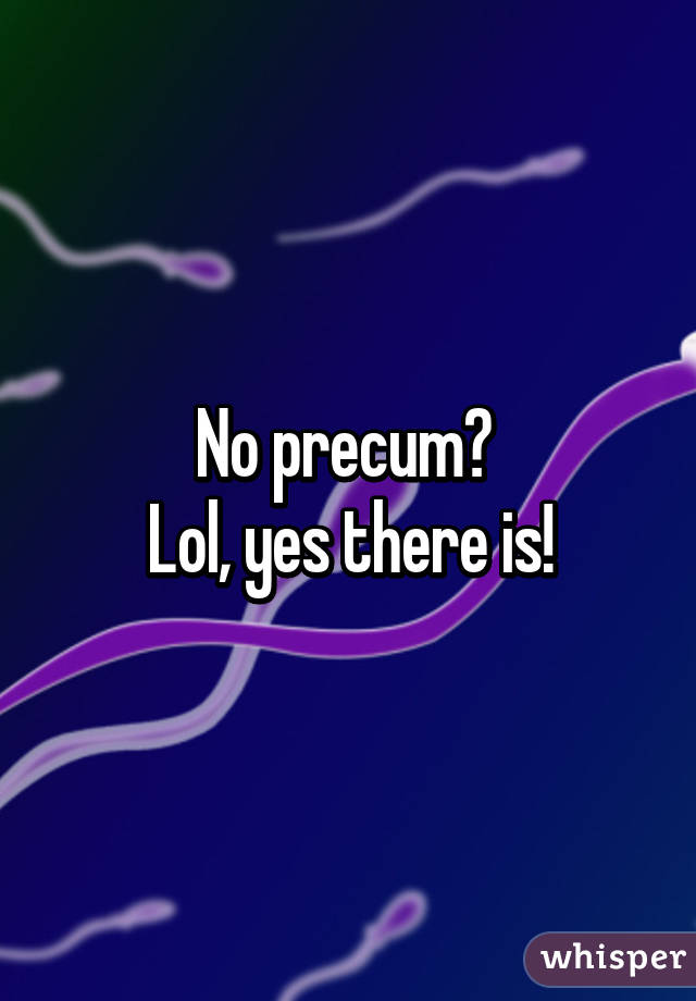 No precum? 
Lol, yes there is!